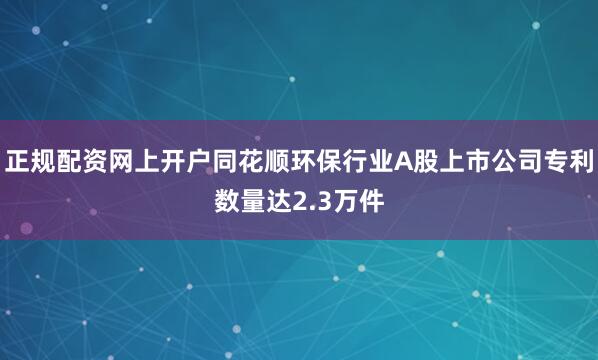 正规配资网上开户同花顺环保行业A股上市公司专利数量达2.3万件