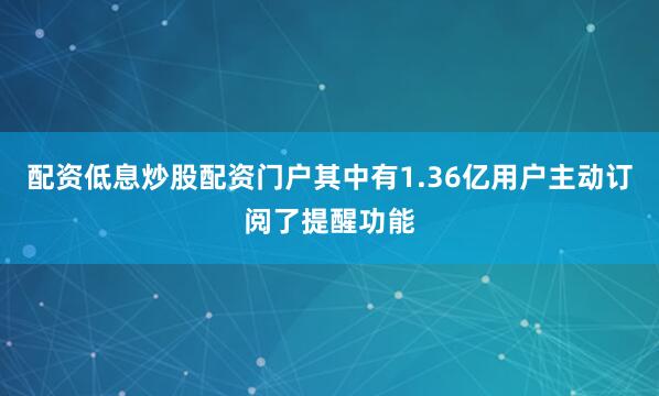 配资低息炒股配资门户其中有1.36亿用户主动订阅了提醒功能
