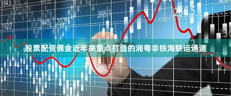 股票配资佣金近年来重点打造的湘粤非铁海联运通道