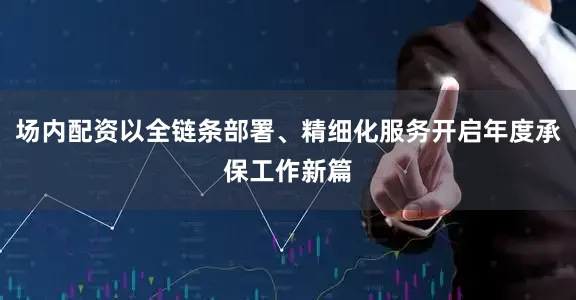 场内配资以全链条部署、精细化服务开启年度承保工作新篇
