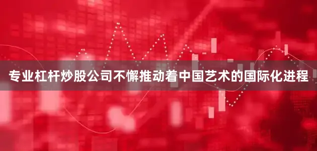 专业杠杆炒股公司不懈推动着中国艺术的国际化进程