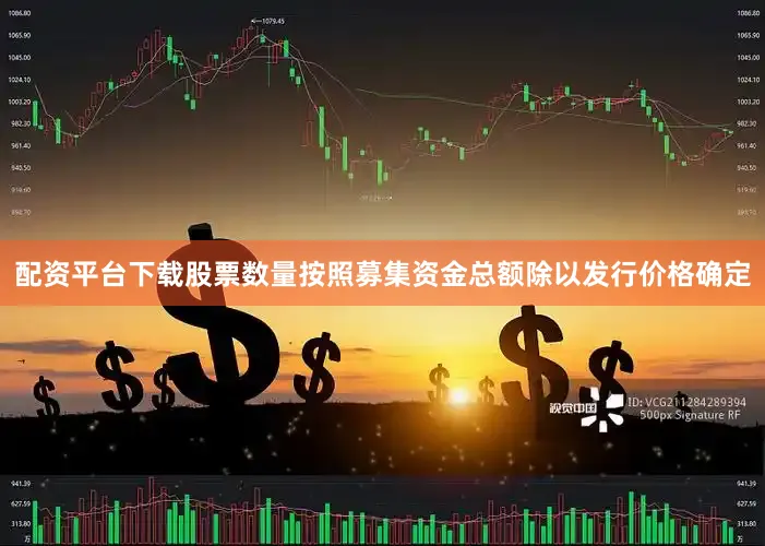 配资平台下载股票数量按照募集资金总额除以发行价格确定