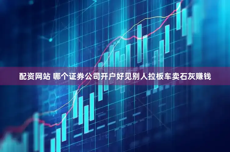配资网站 哪个证券公司开户好见别人拉板车卖石灰赚钱