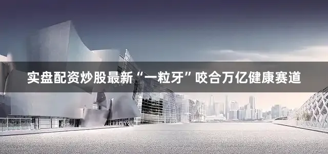 实盘配资炒股最新　　“一粒牙”咬合万亿健康赛道