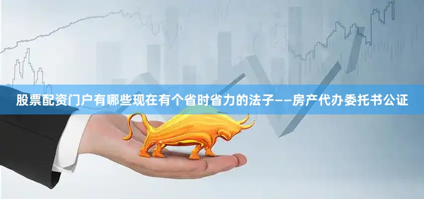 股票配资门户有哪些现在有个省时省力的法子——房产代办委托书公证