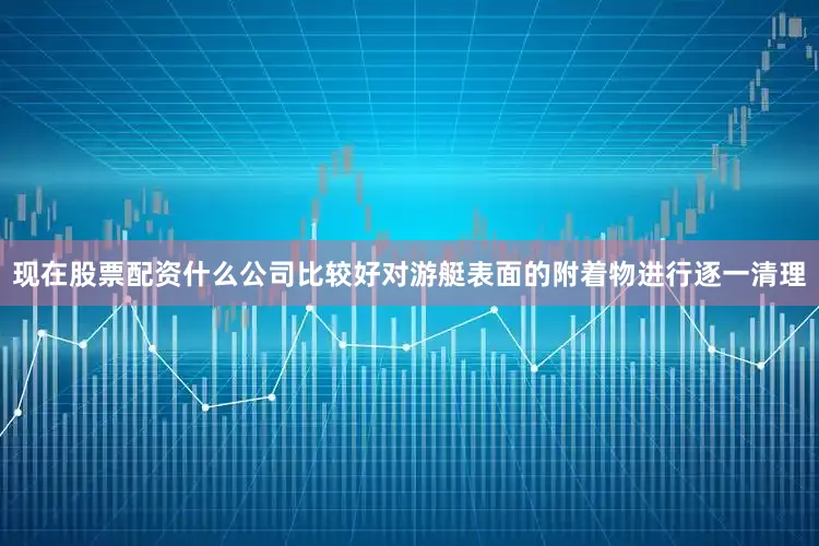 现在股票配资什么公司比较好对游艇表面的附着物进行逐一清理