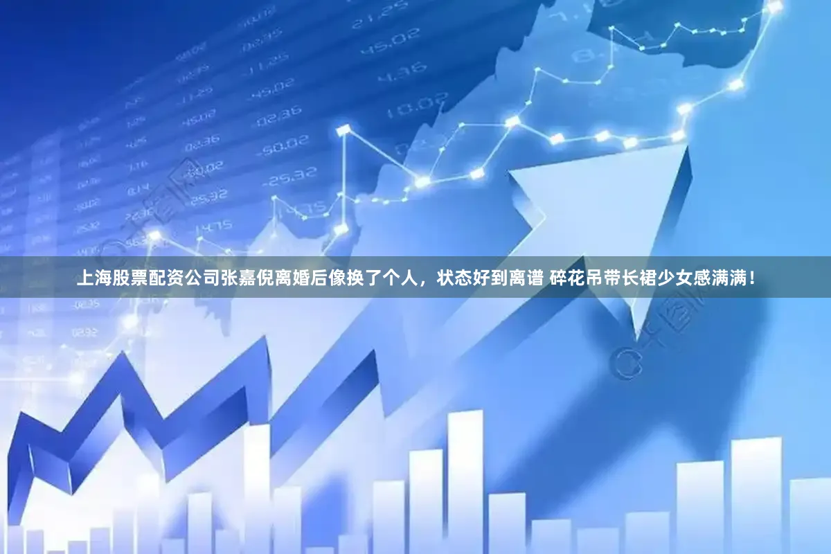 上海股票配资公司张嘉倪离婚后像换了个人，状态好到离谱 碎花吊带长裙少女感满满！