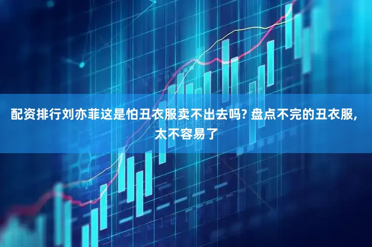 配资排行刘亦菲这是怕丑衣服卖不出去吗? 盘点不完的丑衣服, 太不容易了