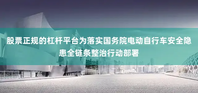 股票正规的杠杆平台为落实国务院电动自行车安全隐患全链条整治行动部署