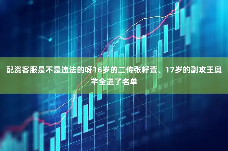 配资客服是不是违法的呀16岁的二传张籽萱、17岁的副攻王奥芊全进了名单