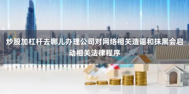 炒股加杠杆去哪儿办理公司对网络相关造谣和抹黑会启动相关法律程序