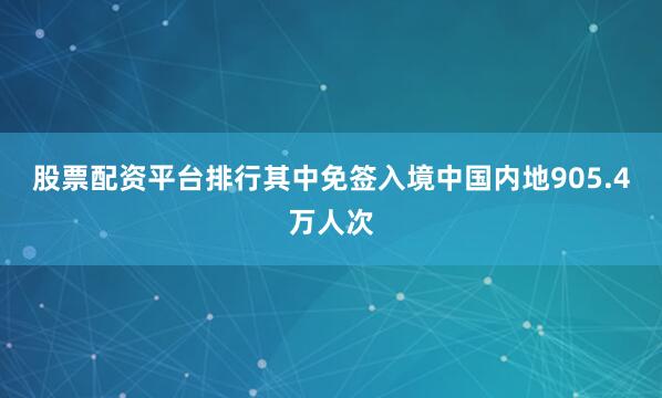 股票配资平台排行其中免签入境中国内地905.4万人次