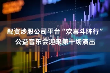 配资炒股公司平台“欢喜斗阵行”公益音乐会迎来第十场演出