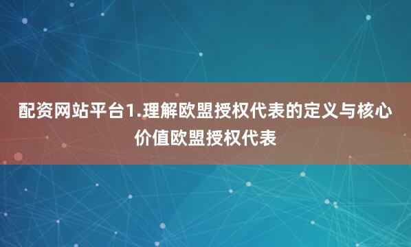 配资网站平台1.理解欧盟授权代表的定义与核心价值欧盟授权代表